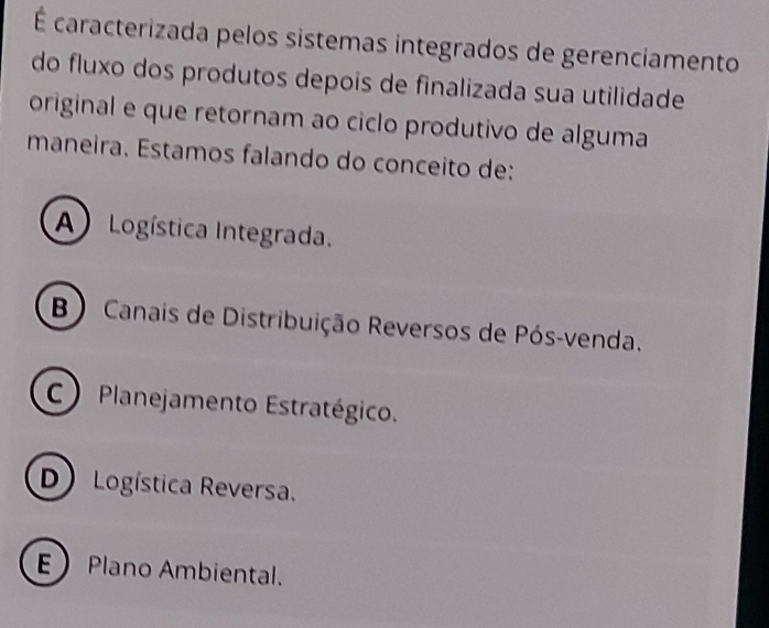 É caracterizada pelos sistemas integrados de gerenciamento
do fluxo dos produtos depois de finalizada sua utilidade
original e que retornam ao ciclo produtivo de alguma
maneira. Estamos falando do conceito de:
A Logística Integrada.
B) Canais de Distribuição Reversos de Pós-venda.
C) Planejamento Estratégico.
D) Logística Reversa.
E Plano Ambiental.