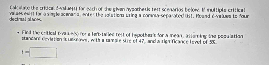 Calculate the critical t-value(s) for each of the given hypothesis test scenarios below. If multiple critical 
values exist for a single scenario, enter the solutions using a comma-separated list. Round t-values to four 
decimal places. 
Find the critical t-value(s) for a left-tailed test of hypothesis for a mean, assuming the population 
standard deviation is unknown, with a sample size of 47, and a significance level of 5%.
t=□