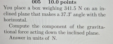 005 10.0 points 
You place a box weighing 341.5 N on an in- 
clined plane that makes a 37.3° angle with the 
horizontal. 
Compute the component of the gravita- 
tional force acting down the inclined plane. 
Answer in units of N.