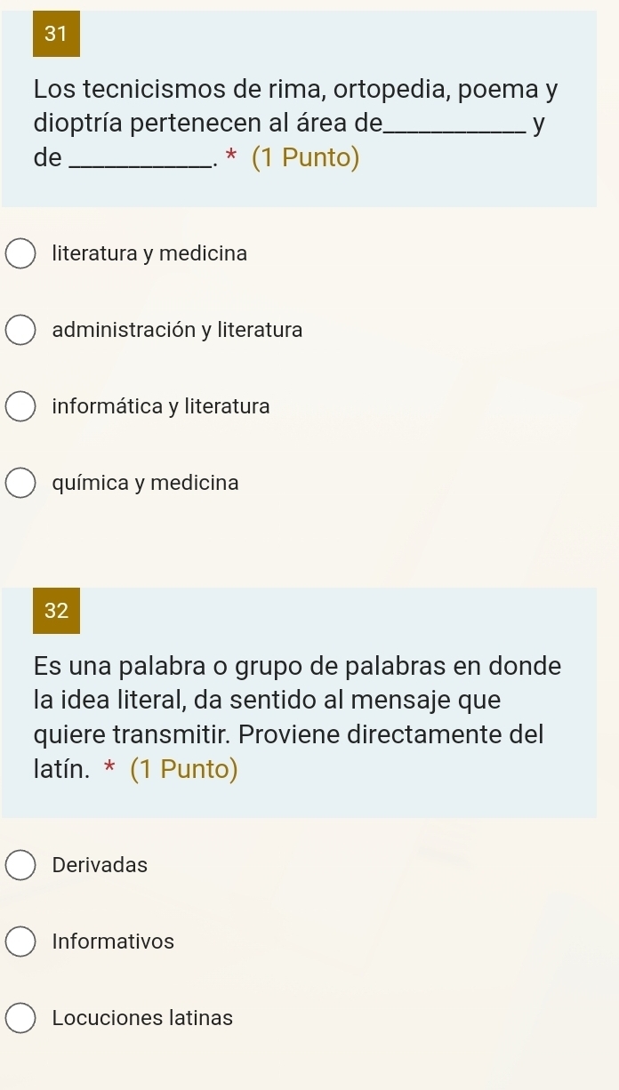 Los tecnicismos de rima, ortopedia, poema y
dioptría pertenecen al área de_ y
de_
.. * (1 Punto)
literatura y medicina
administración y literatura
informática y literatura
química y medicina
32
Es una palabra o grupo de palabras en donde
la idea literal, da sentido al mensaje que
quiere transmitir. Proviene directamente del
latín. * (1 Punto)
Derivadas
Informativos
Locuciones latinas