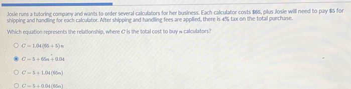 Josie runs a tutoring company and wants to order several calculators for her business. Each calculator costs $65, plus Josie will need to pay $5 for
shipping and handling for each calculator. After shipping and handling fees are applied, there is 4% tax on the total purchase.
Which equation represents the relationship, where C is the total cost to buy A calculators?
C=1.04(65+5)n
C=5+65n+0.04
C=5+1.04(65n)
C=5+0.04(65n)