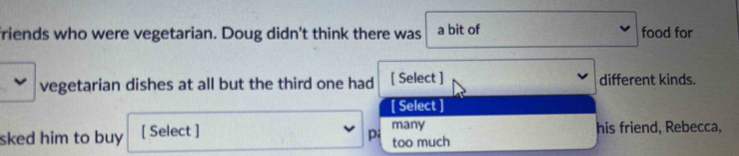 friends who were vegetarian. Doug didn't think there was a bit of food for
vegetarian dishes at all but the third one had [ Select ] different kinds.
[ Select ]
many
sked him to buy [ Select ] pi too much his friend, Rebecca,