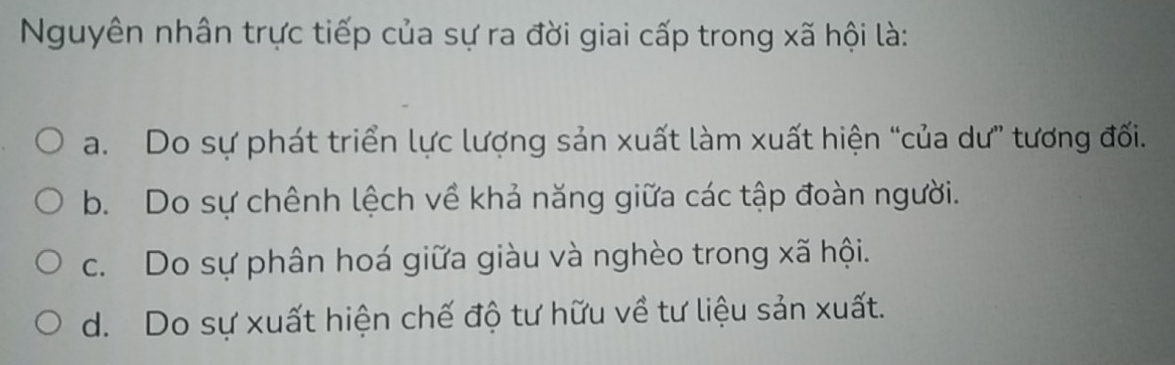 Nguyên nhân trực tiếp của sự ra đời giai cấp trong xã hội là:
a. Do sự phát triển lực lượng sản xuất làm xuất hiện “của dư” tương đối.
b. Do sự chênh lệch về khả năng giữa các tập đoàn người.
c. Do sự phân hoá giữa giàu và nghèo trong xã hội.
d. Do sự xuất hiện chế độ tư hữu về tư liệu sản xuất.