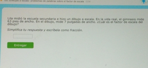 DD.3Dibujos a escala: problemas de palabras sobre el factor de escaña CCM 
Lila midió la escuela secundaria e hizo un dibujo a escala. En la vida real, el gimnasio mide 
dibùjo? 63 pies de ancho. En el dibujo, mide 7 pulgadás de ancho. ¿Cuál es el factor de escala del 
Simplifica tu respuesta y escríbela como fracción. 
Entregar