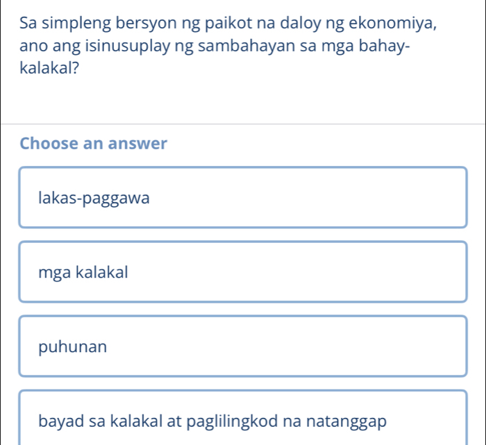 Sa simpleng bersyon ng paikot na daloy ng ekonomiya,
ano ang isinusuplay ng sambahayan sa mga bahay-
kalakal?
Choose an answer
lakas-paggawa
mga kalakal
puhunan
bayad sa kalakal at paglilingkod na natanggap