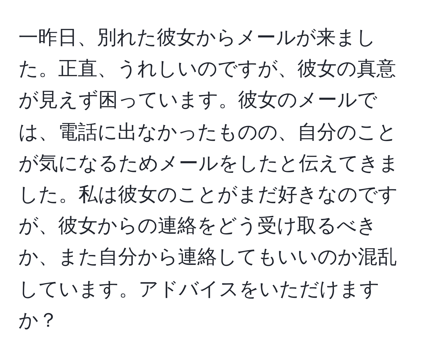 一昨日、別れた彼女からメールが来ました。正直、うれしいのですが、彼女の真意が見えず困っています。彼女のメールでは、電話に出なかったものの、自分のことが気になるためメールをしたと伝えてきました。私は彼女のことがまだ好きなのですが、彼女からの連絡をどう受け取るべきか、また自分から連絡してもいいのか混乱しています。アドバイスをいただけますか？