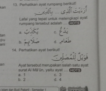 kan 13. Perhatikan ayat rumpang berikut!

Lafal yang tepat untuk melengkapi ayat
rumpang tersebut adalah .... [0 S
a.
C.
tan
pu
ani b.
d.
14. Perhatikan ayat berikut!
an Ayat tersebut merupakan salah satu ayat
surat Al Mā'ūn, yaitu ayat .... HoTS
a. 1 c. 3
b. 2 d. 4
a Islam dan Budi Pekerti - Semester 1