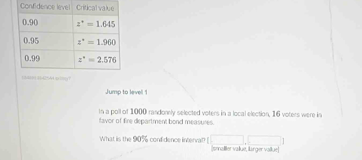 )42544 m/3tmy7
Jump to level 1
In a poll of 1000 randomly selected voters in a local election, 16 voters were in
favor of fire department bond measures.
What is the 90% confidence interval? (□ ,□
[smaller value, larger value]