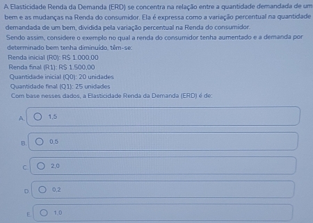 A Elasticidade Renda da Demanda (ERD) se concentra na relação entre a quantidade demandada de um
bem e as mudanças na Renda do consumidor. Ela é expressa como a variação percentual na quantidade
demandada de um bem, dividida pela variação percentual na Renda do consumidor.
Sendo assim, considere o exemplo no qual a renda do consumidor tenha aumentado e a demanda por
determinado bem tenha diminuído, têm-se:
Renda inicial (R0): R$ 1.000,00
Renda final (R1): R$ 1.500,00
Quantidade inicial (Q0): 20 unidades
Quantidade final (Q1): 25 unidades
Com base nesses dados, a Elasticidade Renda da Demanda (ERD) é de:
A. 1,5
B. 0,5
C. 2,0
D 0,2
E 1,0