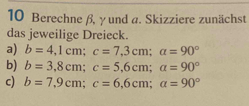 Berechne β, γ und a. Skizziere zunächst 
das jeweilige Dreieck. 
a) b=4,1cm; c=7,3cm; alpha =90°
b) b=3,8cm; c=5,6cm; a=90°
c) b=7,9cm; c=6,6cm; a=90°