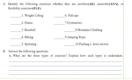 Identify the following exercises whether they are aerobics(AE), anaerobic(ANA), or 
flexibility exercises(FLE) 
_1. Weight Lifting __6. Pull-ups 
_2. Dance _7.Gymnastics 
_3. Baseball _8.Mountain Climbing 
_4. Biking _9.Jumping Rope 
_5. Sprinting _10.Pushing a lawn mower 
B. Answer the following questions. 
1. What are the three types of exercise? Explain how each types is undertaken. 
_ 
_ 
_ 
_