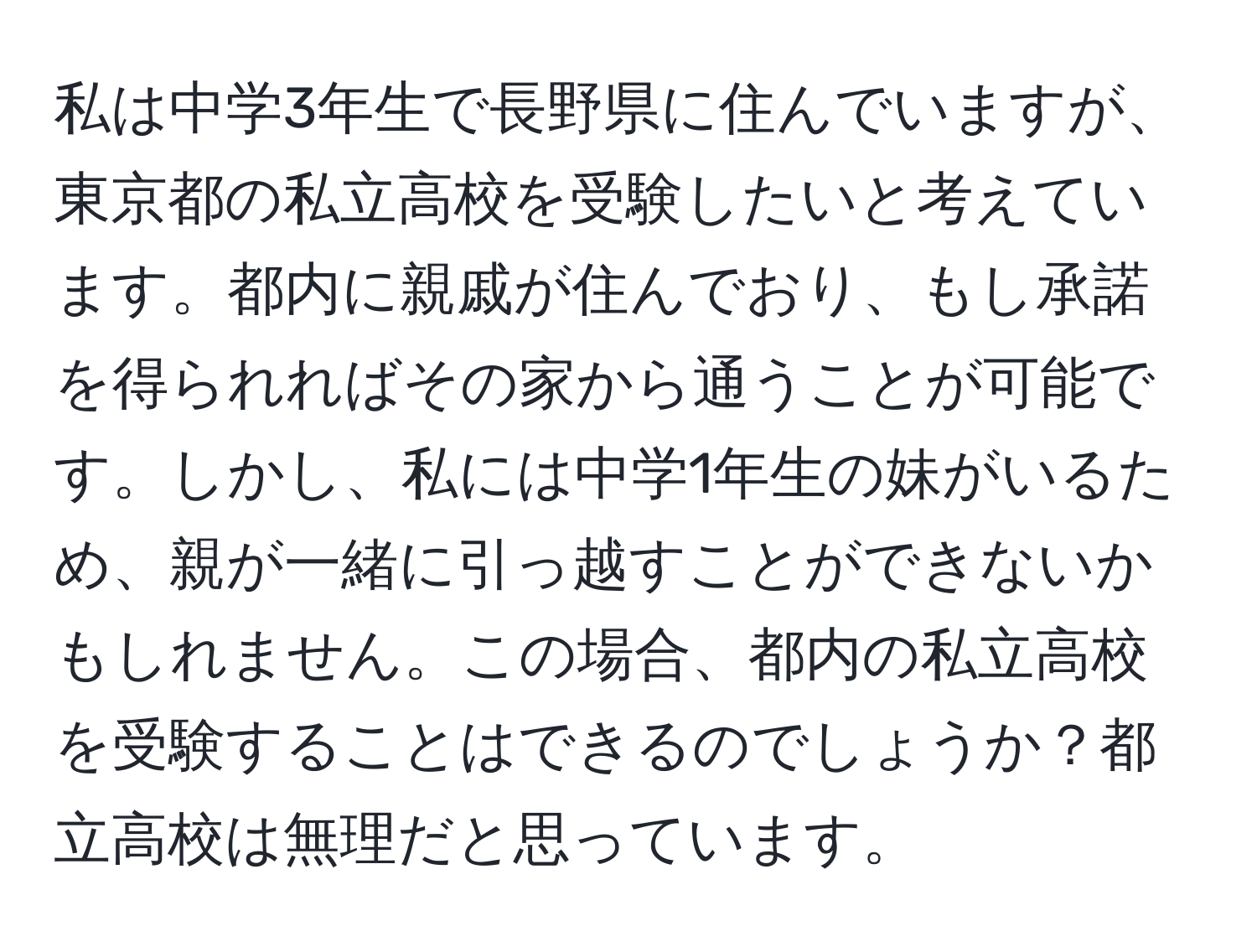 私は中学3年生で長野県に住んでいますが、東京都の私立高校を受験したいと考えています。都内に親戚が住んでおり、もし承諾を得られればその家から通うことが可能です。しかし、私には中学1年生の妹がいるため、親が一緒に引っ越すことができないかもしれません。この場合、都内の私立高校を受験することはできるのでしょうか？都立高校は無理だと思っています。