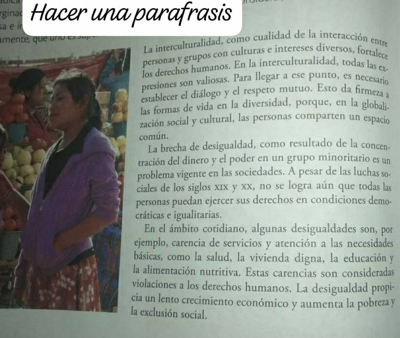 rginac 
sa e ir Hacer una parafrasis 
mente , qu e u o e u p 
La interculturalidad, como cualidad de la interacción entre 
personas y grupos con culturas e intereses diversos, fortalece 
los derechos humanos. En la interculturalidad, todas las ex- 
presiones son valiosas. Para llegar a ese punto, es necesario 
establecer el diálogo y el respeto mutuo. Esto da firmeza a 
las formas de vida en la diversidad, porque, en la globali 
zación social y cultural, las personas comparten un espacio 
común. 
La brecha de desigualdad, como resultado de la concen- 
tración del dinero y el poder en un grupo minoritario es un 
problema vigente en las sociedades. A pesar de las luchas so- 
ciales de los siglos xīx y xx, no se logra aún que todas las 
personas puedan ejercer sus derechos en condiciones demo- 
cráticas e igualitarias. 
En el ámbito cotidiano, algunas desigualdades son, por 
ejemplo, carencia de servicios y atención a las necesidades 
básicas, como la salud, la vivienda digna, la educación y 
a alimentación nutritiva. Estas carencias son consideradas 
iolaciones a los derechos humanos. La desigualdad propi- 
ia un lento crecimiento económico y aumenta la pobreza y 
a exclusión social.