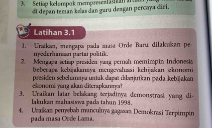 Setiap kelompok mempresentasikan arth 
di depan teman kelas dan guru dengan percaya diri. 
Latihan 3.1 
1. Uraikan, mengapa pada masa Orde Baru dilakukan pe- 
nyederhanaan partai politik. 
2. Mengapa setiap presiden yang pernah memimpin Indonesia 
beberapa kebijakannya mengevaluasi kebijakan ekonomi 
presiden sebelumnya untuk dapat dilanjutkan pada kebijakan 
ekonomi yang akan diterapkannya? 
3. Uraikan latar belakang terjadinya demonstrasi yang di- 
lakukan mahasiswa pada tahun 1998. 
4. Uraikan penyebab munculnya gagasan Demokrasi Terpimpin 
pada masa Orde Lama.