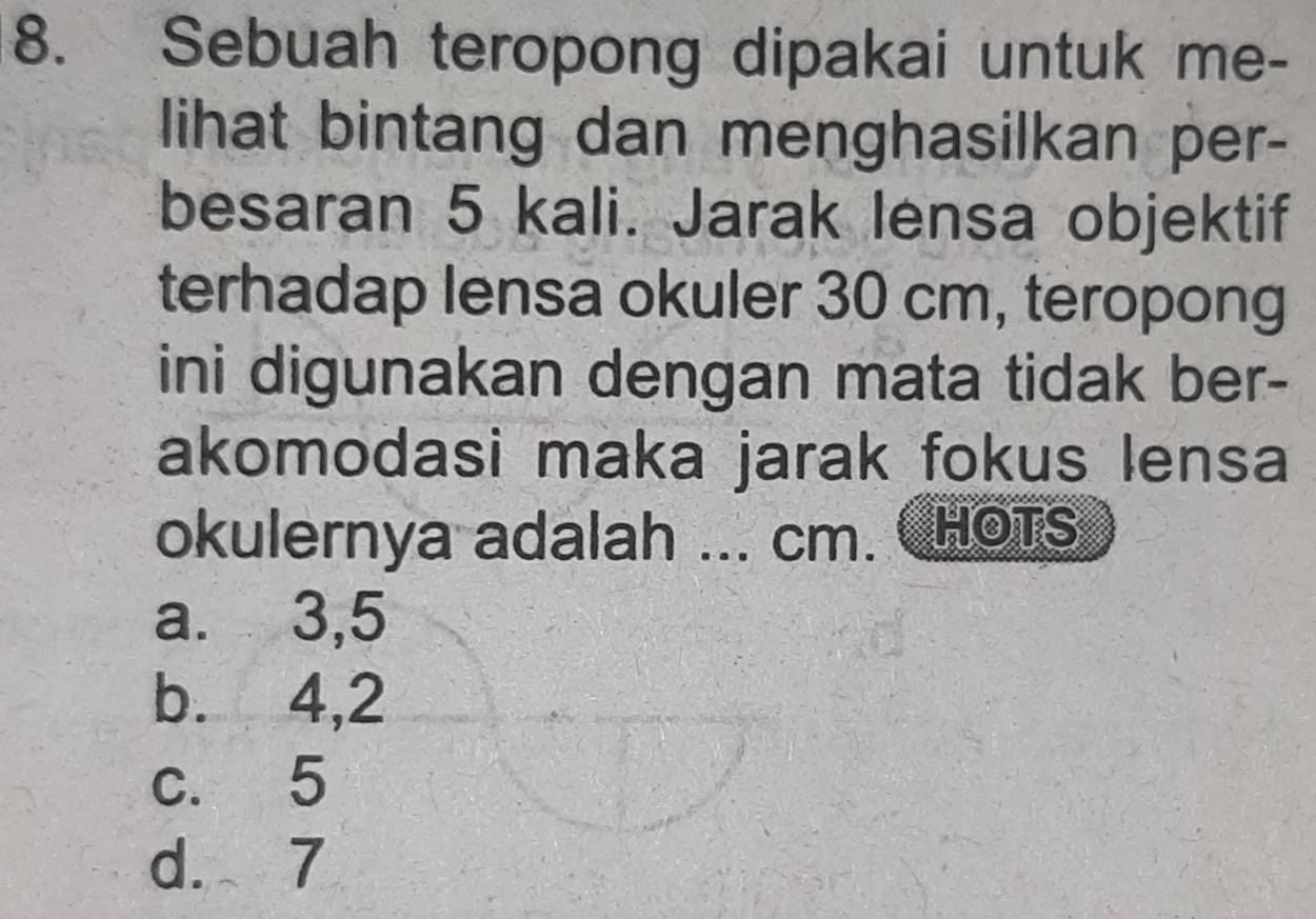 Sebuah teropong dipakai untuk me-
lihat bintang dan menghasilkan per-
besaran 5 kali. Jarak lensa objektif
terhadap lensa okuler 30 cm, teropong
ini digunakan dengan mata tidak ber-
akomodasi maka jarak fokus lensa
okulernya adalah ... cm. HOTS
a. 3,5
b. 4, 2
c. 5
d. 7