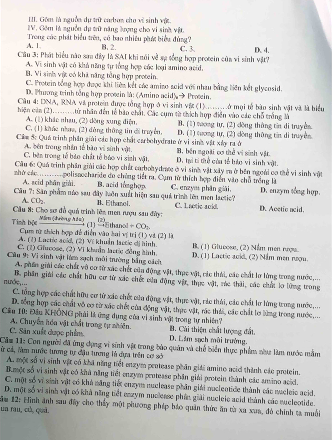 Gôm là nguồn dự trữ carbon cho vi sinh vật.
IV. Gôm là nguồn dự trữ năng lượng cho vi sinh vật.
Trong các phát biểu trên, có bao nhiêu phát biểu đúng?
A. 1. B. 2. C. 3. D. 4.
Câu 3: Phát biểu nào sau đây là SAI khi nói về sự tổng hợp protein của vi sinh vật?
A. Vi sinh vật có khả năng tự tổng hợp các loại amino acid.
B. Vi sinh vật có khả năng tổng hợp protein.
C. Protein tổng hợp được khi liên kết các amino acid với nhau bằng liên kết glycosid.
D. Phương trình tổng hợp protein là: (Amino acid)→ Protein.
Câu 4: DNA, RNA và protein được tổng hợp ở vi sinh vật (1).........ở mọi tế bào sinh vật và là biểu
hiện của (2).......từ nhân đến tế bào chất. Các cụm từ thích hợp điển vào các chỗ trống là
A. (1) khác nhau, (2) dòng xung điện. B. (1) tương tự, (2) dòng thông tin di truyền.
C. (1) khác nhau, (2) dòng thông tin di truyền. D. (1) tương tự, (2) dòng thông tin di truyền.
Câu 5: Quá trình phân giải các hợp chất carbohydrate ở vi sinh vật xảy ra ở
A. bên trong nhân tế bào vi sinh vật. B. bên ngoài cơ thể vi sinh vật.
C. bên trong tế bào chất tế bào vi sinh vật. D. tại ti thể của tế bào vi sinh vật.
Câu 6: Quá trình phân giải các hợp chất carbohydrate ở vi sinh vật xảy ra ở bên ngoài cơ thể vi sinh vật
nhờ các...........polisaccharide do chúng tiết ra. Cụm từ thích hợp điền vào chỗ trống là
A. acid phân giải. B. acid tổnghợp. C. enzym phân giải. D. enzym tổng hợp.
Câu 7: Sản phẩm nào sau đây luôn xuất hiện sau quá trình lên men lactic?
A. CO_2. B. Ethanol. C. Lactic acid. D. Acetic acid.
Câu 8: Cho sơ đồ quá trình lên men rượu sau đây:
     
Tinh bột sqrt(3m(durdn) hoa (1) to Ethanol+CO_2.
Cụm từ thích hợp để điền vào hai vị trị (1) và (2) là
A. (1) Lactic acid, (2) Vi khuẩn lactic dị hình. B. (1) Glucose, (2) Nấm men rượu.
C. (1) Glucose, (2) Vi khuẩn lactic đồng hình. D. (1) Lactic acid, (2) Nầm men rượu.
Câu 9: Vi sinh vật làm sạch môi trường bằng cách
A. phân giải các chất vô cơ từ xác chết của động vật, thực vật, rác thải, các chất lơ lừng trong nước,...
B. phân giải các chất hữu cơ từ xác chết của động vật, thực vật, rác thải, các chất lơ lừng trong
nước,...
C. tổng hợp các chất hữu cơ từ xác chết của động vật, thực vật, rác thải, các chất lơ lừng trong nước,...
D. tổng hợp các chất vô cơ từ xác chết của động vật, thực vật, rác thải, các chất lơ lừng trong nước,...
Câu 10: Đâu KHÔNG phải là ứng dụng của vì sinh vật trong tự nhiên?
A. Chuyển hóa vật chất trong tự nhiên.  B. Cải thiện chất lượng đất.
C. Sản xuất được phẩm. D. Làm sạch môi trường.
Câu 11: Con người đã ứng dụng vi sinh vật trong bảo quản và chế biến thực phầm như làm nước mắm
cừ cá, làm nước tương tự đậu tương là dựa trên cơ sở
A. một số vi sinh vật có khả năng tiết enzym protease phân giải amino acid thành các protein.
B.một số vi sinh vật có khả năng tiết enzym protease phân giải protein thành các amino acid.
C. một số vi sinh vật có khả năng tiết enzym nuclease phân giải nucleotide thành các nucleic acid.
D. một số vi sinh vật có khả năng tiết enzym nuclease phân giải nucleic acid thành các nucleotide.
ầu 12: Hình ảnh sau đây cho thấy một phương pháp bảo quản thức ăn từ xa xưa, đó chính ta muối
ua rau, củ, quả.