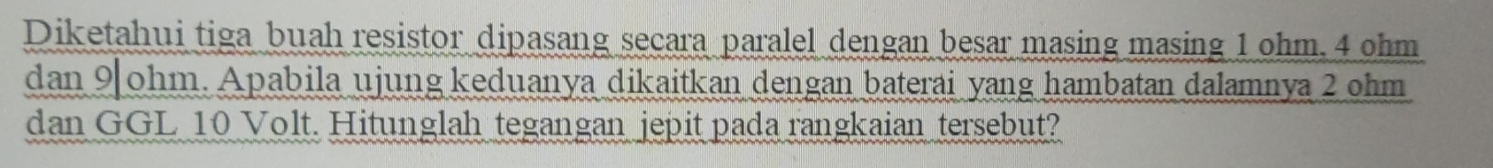 Diketahui tiga buah resistor dipasang secara paralel dengan besar masing masing 1 ohm. 4 ohm
dan 9 ohm. Apabila ujung keduanya dikaitkan dengan baterai yang hambatan dalamnya 2 ohm
dan GGL 10 Volt. Hitunglah tegangan jepit pada rangkaian tersebut?