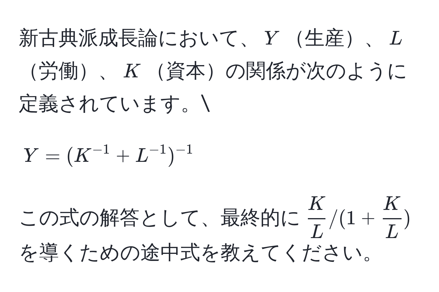 新古典派成長論において、$Y$生産、$L$労働、$K$資本の関係が次のように定義されています。
$$Y = (K^(-1) + L^(-1))^-1$$
この式の解答として、最終的に$ K/L  / (1 +  K/L )$を導くための途中式を教えてください。