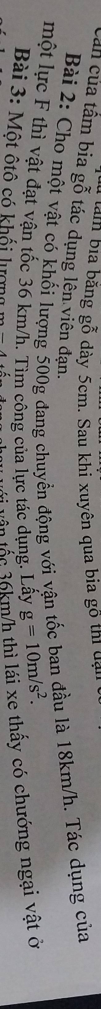 tàm bia bằng gỗ dày 5cm. Sau khi xuyên qua bia gô thi đạn 
Cân của tấm bia gỗ tác dụng lên viên đạn. 
Bài 2: Cho một vật có khối lượng 500g đang chuyển động với vận tốc ban đầu là 18km/h. Tác dụng của 
một lực F thì vật đạt vận tốc 36 km/h. Tìm công của lực tác dụng. Lấy
g=10m/s^2. 
Bài 3: Một ôtô có khối lượng m
t vận tậc 36km/h thì lái xe thấy có chướng ngại vật ở