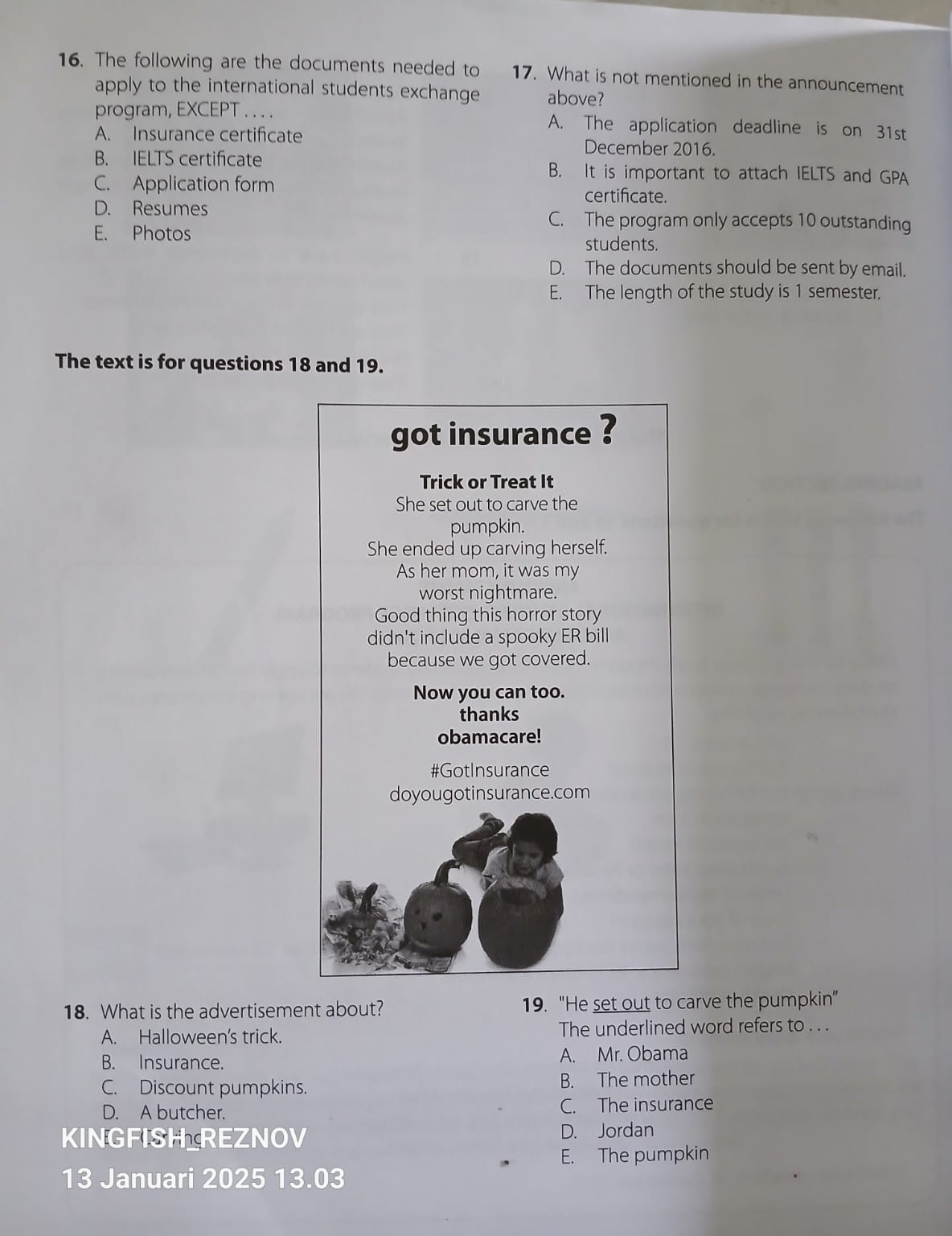 The following are the documents needed to 17. What is not mentioned in the announcement
apply to the international students exchange above?
program, EXCEPT . . . . A. The application deadline is on 31st
A. Insurance certificate December 2016.
B. IELTS certificate B. It is important to attach IELTS and GPA
C. Application form certifcate.
D. Resumes C. The program only accepts 10 outstanding
E. Photos
students.
D. The documents should be sent by email.
E. The length of the study is 1 semester.
The text is for questions 18 and 19.
got insurance ?
Trick or Treat It
She set out to carve the
pumpkin.
She ended up carving herself.
As her mom, it was my
worst nightmare.
Good thing this horror story
didn't include a spooky ER bill
because we got covered.
Now you can too.
thanks
obamacare!
#GotInsurance
doyougotinsurance.com
18. What is the advertisement about? 19. "He set out to carve the pumpkin”
A. Halloween's trick. The underlined word refers to . . .
B. Insurance. A. Mr. Obama
C. Discount pumpkins. B. The mother
D. A butcher. C. The insurance
KINGFISH REZNOV D. Jordan
E. The pumpkin
13 Januari 2025 13.03