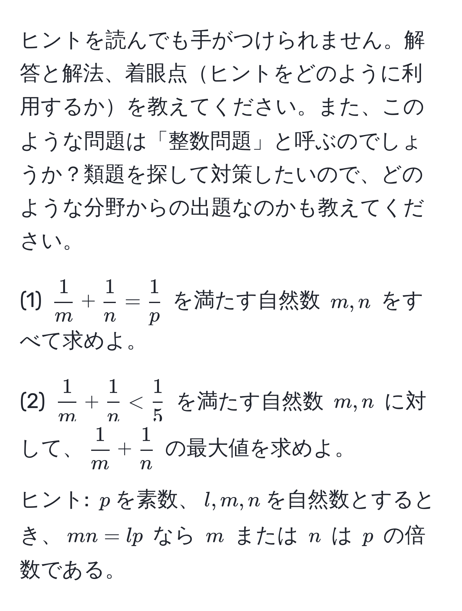 ヒントを読んでも手がつけられません。解答と解法、着眼点ヒントをどのように利用するかを教えてください。また、このような問題は「整数問題」と呼ぶのでしょうか？類題を探して対策したいので、どのような分野からの出題なのかも教えてください。

(1) (  1/m  +  1/n  =  1/p  ) を満たす自然数 ( m, n ) をすべて求めよ。

(2) (  1/m  +  1/n  <  1/5  ) を満たす自然数 ( m, n ) に対して、(  1/m  +  1/n  ) の最大値を求めよ。

ヒント: ( p )を素数、( l, m, n )を自然数とするとき、( mn = lp ) なら ( m ) または ( n ) は ( p ) の倍数である。