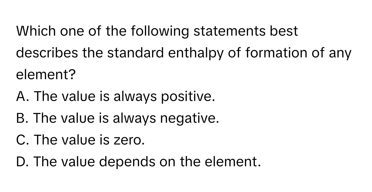 Which one of the following statements best describes the standard enthalpy of formation of any element?

A. The value is always positive.
B. The value is always negative.
C. The value is zero.
D. The value depends on the element.