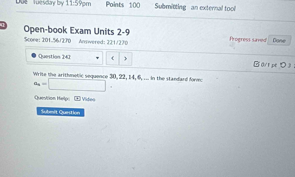 Due Tuesday by 11:59 pm Points 100 Submitting an external tool 
42 Open-book Exam Units 2-9 Progress saved 
Score: 201.56/270 Answered: 221/270 Done 
Question 242 < 0/1 pt つ 3 ： 
Write the arithmetic sequence 30, 22, 14, 6, ... in the standard form:
a_n=□
Question Help: Video 
Submit Question