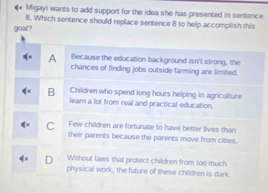 Migayi wants to add support for the idea she has presented in sentence
8. Which sentence should replace sentence 8 to help accomplish this
goal?
x A Because the education background isn't strong, the
chances of finding jobs outside farming are limited.
B Children who spend long hours helping in agriculture
learn a lot from real and practical education.
x C Few children are fortunate to have better lives than
their parents because the parents move from cities.
D Without laws that protect children from too much
physical work, the future of these children is dark.