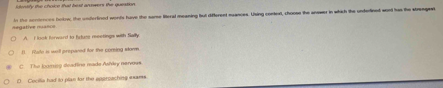 Identily the choice that best answers the question.
In the sentences below, the underlined words have the same literal meaning but different nuances. Using context, choose the answer in which the underlined word has the strongest
negative nuance.
A. I look forward to future meetings with Sally.
B. Rafe is well prepared for the coming storm.
C. The looming deadline made Ashley nervous.
D. Cecilia had to plan for the approaching exams.
