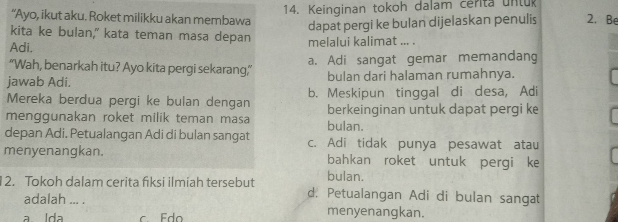 Keinginan tokoh dalam cerita untuk
“Ayo, ikut aku. Roket milikku akan membawa 2. Be
dapat pergi ke bulan dijelaskan penulis
kita ke bulan," kata teman masa depan
Adi. melalui kalimat ... .
a. Adi sangat gemar memandang
“Wah, benarkah itu? Ayo kita pergi sekarang”’
jawab Adi.
bulan dari halaman rumahnya.
b. Meskipun tinggal di desa, Adi
Mereka berdua pergi ke bulan dengan
berkeinginan untuk dapat pergi ke
menggunakan roket milik teman masa
bulan.
depan Adi. Petualangan Adi di bulan sangat
c. Adi tidak punya pesawat atau
menyenangkan. bahkan roket untuk pergi ke
12. Tokoh dalam cerita fiksi ilmiah tersebut
bulan.
d. Petualangan Adi di bulan sangat
adalah ... .
a Ida c. Edo
menyenangkan.