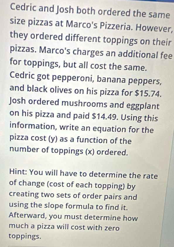 Cedric and Josh both ordered the same 
size pizzas at Marco's Pizzeria. However, 
they ordered different toppings on their 
pizzas. Marco's charges an additional fee 
for toppings, but all cost the same. 
Cedric got pepperoni, banana peppers, 
and black olives on his pizza for $15.74. 
Josh ordered mushrooms and eggplant 
on his pizza and paid $14.49. Using this 
information, write an equation for the 
pizza cost (y) as a function of the 
number of toppings (x) ordered. 
Hint: You will have to determine the rate 
of change (cost of each topping) by 
creating two sets of order pairs and 
using the slope formula to find it. 
Afterward, you must determine how 
much a pizza will cost with zero 
toppings.