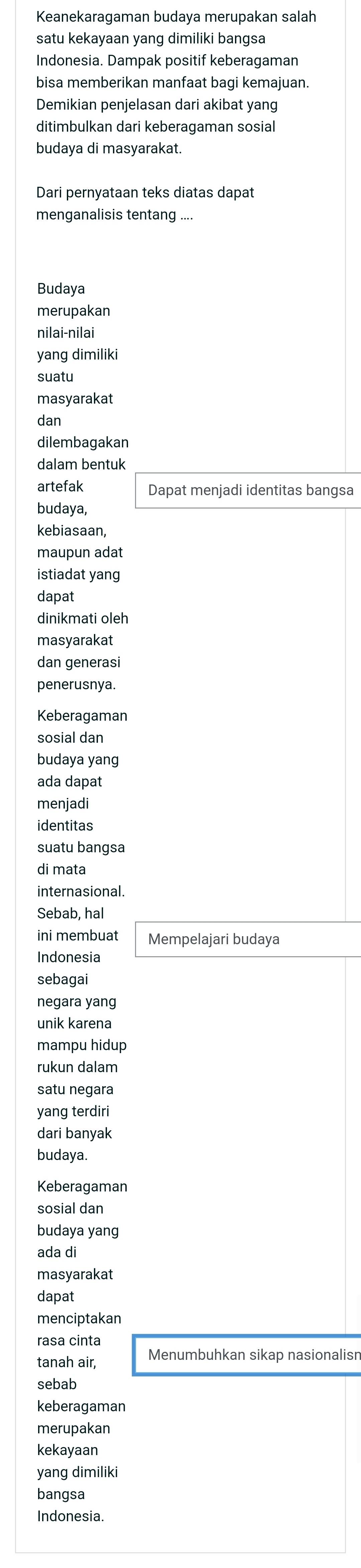 Keanekaragaman budaya merupakan salah 
satu kekayaan yang dimiliki bangsa 
Indonesia. Dampak positif keberagaman 
bisa memberikan manfaat bagi kemajuan. 
Demikian penjelasan dari akibat yang 
ditimbulkan dari keberagaman sosial 
budaya di masyarakat. 
Dari pernyataan teks diatas dapat 
menganalisis tentang .... 
Budaya 
merupakan 
nilai-nilai 
yang dimiliki 
suatu 
masyarakat 
dan 
dilembagakan 
dalam bentuk 
artefak Dapat menjadi identitas bangsa 
budaya, 
kebiasaan, 
maupun adat 
istiadat yang 
dapat 
dinikmati oleh 
masyarakat 
dan generasi 
penerusnya. 
Keberagaman 
sosial dan 
budaya yang 
ada dapat 
menjadi 
identitas 
suatu bangsa 
di mata 
internasional. 
Sebab, hal 
ini membuat Mempelajari budaya 
Indonesia 
sebagai 
negara yang 
unik karena 
mampu hidup 
rukun dalam 
satu negara 
yang terdiri 
dari banyak 
budaya. 
Keberagaman 
sosial dan 
budaya yang 
ada di 
masyarakat 
dapat 
menciptakan 
rasa cinta 
tanah air, Menumbuhkan sikap nasionalisn 
sebab 
keberagaman 
merupakan 
kekayaan 
yang dimiliki 
bangsa 
Indonesia.