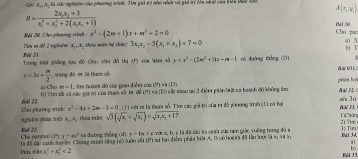 Gọi x_1,x_2h cà các nghiệm của phương trình. Tìm giả trị nhỏ nhất và giả trị lớn nhất của biểu thức sả:
A(x_1;y_1)
B=frac 2x_1x_2+3(x_1)^2+x_2^(2+2(x_1)x_2+1)
Bài 30.
Bài 20, Cho phương trình : x^2-(2m+1)x+m^2+2=0
Cho par
Tìm m để 2 nghiệm x_1,x_2 thỏa mãn hệ thức: 3x_1x_2-5(x_1+x_2)+7=0 a) X b) T
Bài 21,
Trong mặt phẳng tọa độ Oxy, cho đồ thị (P) của hàm số: y=x^2-(2m^2+1)x+m-1 và đường thẳng (D): d
y=3x+ m/2 ; trong đó m là tham số. Bài 031.0
a) Cho m=1 , tim hoành độ các giao điểm của (P) và (D). phân biệt
b) Tìm tắt cả các giá trị của tham số m để (P) và (D) cắt nhau tại 2 điểm phân biệt có hoành độ không âm. Bài 32. (
Bài 22. nếu 3a
Cho phương trình: x^2-4x+2m-3=0 , (1) với m là tham số. Tìm các giá trị của m để phương trình (1) có hai Bài 33,
nghiệm phân biệt x_1,x_2 thỏa mãn: sqrt(3)(sqrt(x_1)+sqrt(x_2))=sqrt(x_1)x_2+17. 2) Tim 1) Chứng
Bài 23.
Cho parabol (P): y=ax^2 và đường thẳng (d): y=bx+c với a, b, c là độ dài ba cạnh của tam giác vuông trong đó a 3) Tim Bài 34.
là độ dài cạnh huyển. Chứng minh rằng (d) luôn cắt (P) tại hai điểm phân biệt A, B có hoành độ lần lượt là xị và xý
a)
b)
thỏa mãn x_1^2+x_2^2<2</tex> Bài 35.