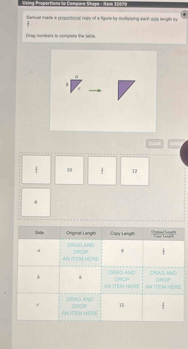 Using Proportions to Compare Shape - Item 32070
Samuel made a proportional copy of a figure by multiplying each side length by
 3/2 .
Drag numbers to complete the table.
CLEAR CHECH
 2/3  10  3/2  12
6