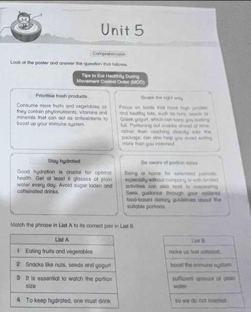 Comprehension 
Look at the poster and answer the question that follows. 
Tips to Eat Healthily During 
Movement Control Order (MCO) 
Prioritise fresh products Snack the right way 
Consume more fruits and vegetables as Focus on foods that have high profein 
they contain phytonutrients, vitamins and and healthy fats, such as nuts, seeds or 
minerals that can act as antioxidants to Greek yagurt, which can keep you feeling 
boost up your immune system. full. Portioning out snacks chead of time. 
rother than reaching directly into the 
package, can also help you avoid eating 
more than you intended. 
Stay hydrated Be aware of portion sizes 
Good hydration is crucial for optimal Being at home for extended periods. 
health. Get at least 8 glasses of plain especially without company or with limited 
water every day. Avoid sugar laden and activities can also lead to overeating. 
caffeinated drinks Seek guidance through your national 
food-based dietary guidelines about the 
suitable portions. 
Match the phrase in List A to its correct pair in List B.