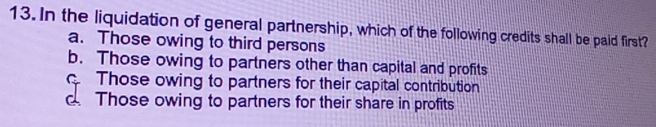 In the liquidation of general partnership, which of the following credits shall be paid first?
a. Those owing to third persons
b. Those owing to partners other than capital and profits
Those owing to partners for their capital contribution
d. Those owing to partners for their share in profits