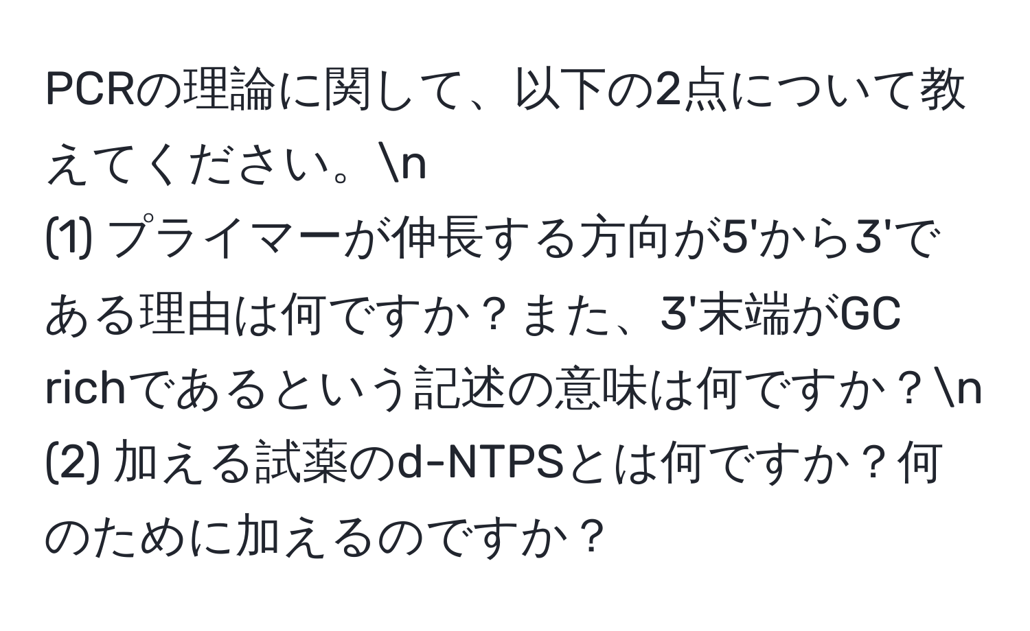 PCRの理論に関して、以下の2点について教えてください。n
(1) プライマーが伸長する方向が5'から3'である理由は何ですか？また、3'末端がGC richであるという記述の意味は何ですか？n
(2) 加える試薬のd-NTPSとは何ですか？何のために加えるのですか？