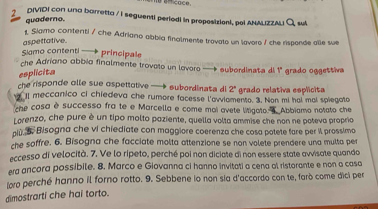 nte éfficace. 
2 DIVIDI con una barretta / i seguenti periodi in proposizioni, poi ANALIZZALI Q sul 
quaderno. 
1, Siamo contenti / che Adriano abbia finalmente trovato un lavoro / che risponde alle sue 
aspettative. 
Siamo contenti principale 
che Adriano abbia finalmente trovato un lavoro - subordinata di 1° grado oggettiva 
esplicita 
che risponde alle sue aspettative subordinata di 2° grado relativa esplicita 
Il meccanico ci chiedeva che rumore facesse l'avviamento. 3. Non mi hai mai spiegato 
che cosa è successo fra te e Marcella e come mai avete litigato. 4 Abbiamo notato che 
Lorenzo, che pure è un tipo molto paziente, quella volta ammise che non ne poteva proprio 
più. 5. Bisogna che vi chiediate con maggiore coerenza che cosa potete fare per il prossimo 
che soffre. 6. Bisogna che facciate molta attenzione se non volete prendere una multa per 
eccesso di velocità. 7. Ve lo ripeto, perché poi non diciate di non essere state avvisate quando 
era ancora possibile. 8. Marco e Giovanna ci hanno invitati a cena al ristorante e non a casa 
loro perché hanno il forno rotto. 9. Sebbene io non sia d'accordo con te, farò come dici per 
dimostrarti che hai torto.