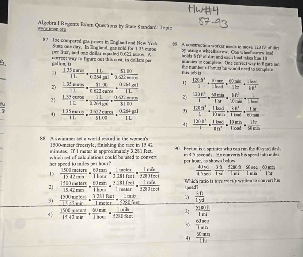 Algebra I Regents Exam Questions by State Standard: Topic
www.imap.org
87 Joe compared gas prices in England and New York 89 A construction worker needs to move 120ft^3 of dirt
State one day. In England, gas sold for 1.35 euros by using a wheelbarrow. One wheelbarrow load
per liter, and one dollar equaled 0.622 euros. A holds 8ft^3 of dirt and each load takes him 10
correct way to figure out this cost, in dollars per minutes to complete. One correct way to figure out
6. gallon, is the number of hours he would need to complete
1)  (1.35euros)/1L ·  1L/0.264gal ·  ($1.00)/0.622euros  this job is
2)  (1.35euros)/1L ·  ($1.00)/0.622euros ·  (0.264gal)/1L 
1)  120ft^3/1 ·  10min/1load ·  60min/1hr ·  1load/8ft^3 
3)  (1.35euros)/1L ·  1L/0.264gal ·  (0.622euros)/$1.00 
2)  120ft^3/1 ·  60min/1hr ·  8ft^3/10min ·  1/1load 
frac 3
4)  (1.35euros)/1L ·  (0.622euros)/$1.00 ·  (0.264gal)/1L 
3)  120ft^3/1 ·  1load/10min ·  8ft^3/1load ·  1hr/60min 
4)  120ft^3/1 ·  1load/8ft^3 ·  10min/1load ·  1hr/60min 
88 A swimmer set a world record in the women's
1500-meter freestyle, finishing the race in 15.42
minutes. If 1 meter is approximately 3.281 feet, 90 Peyton is a sprinter who can run the 40-yard dash
which set of calculations could be used to convert in 4.5 seconds. He converts his speed into miles
her speed to miles per hour? per hour, as shown below.
1)  1500meters/15.42min ·  60min/1hour ·  1meter/3.281feet ·  1mile/5280feet 
 40yd/4.5sec  ·  3ft/1yd ·  5280ft/1mi ·  60sec /1min ·  60min/1hr 
Which ratio is incorrectly written to convert his
2)  1500meters/15.42min ·  60min/1hour ·  (3.281feet)/1meter ·  1mile/5280feet  speed?
3)  1500meters/15.42min ·  (3.281feet)/1meter ·  1mile/5280feet 
1)  3ft/1yd 
4)  1500meters/15.42min ·  60min/1hour ·  1mile/5280feet 
2)  5280ft/1mi 
3)  60sec /1min 
4)  60mm/1hr 