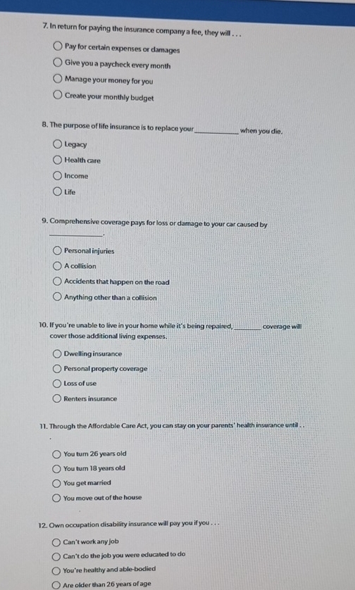 In return for paying the insurance company a fee, they will . . .
Pay for certain expenses or damages
Give you a paycheck every month
Manage your money for you
Create your monthly budget
8. The purpose of life insurance is to replace your_ when you die.
Legacy
Health care
Income
Life
9. Comprehensive coverage pays for loss or damage to your car caused by
_.
Personal injuries
A collision
Accidents that happen on the road
Anything other than a collision
10. If you're unable to live in your home while it's being repaired,_ coverage will
cover those additional living expenses.
Dwelling insurance
Personal property coverage
Loss of use
Renters insurance
11. Through the Affordable Care Act, you can stay on your parents' health insurance until . .
You turn 26 years old
You turn 18 years old
You get married
You move out of the house
12. Own occupation disability insurance will pay you if you . . .
Can't work any job
Can't do the job you were educated to do
You're healthy and able-bodied
Are older than 26 years of age