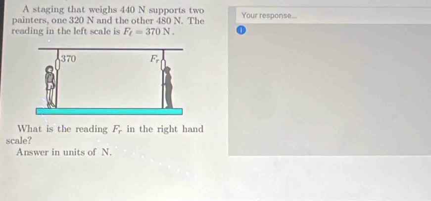 A staging that weighs 440 N supports two 
painters, one 320 N and the other 480 N. The Your response... 
reading in the left scale is F_t=370N. 
What is the reading F_r in the right hand 
scale? 
Answer in units of N.