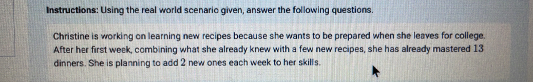Instructions: Using the real world scenario given, answer the following questions. 
Christine is working on learning new recipes because she wants to be prepared when she leaves for college. 
After her first week, combining what she already knew with a few new recipes, she has already mastered 13
dinners. She is planning to add 2 new ones each week to her skills.