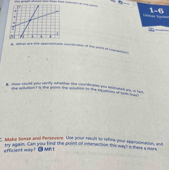 The graph shows two lines that intersect at one point. 
1-6 
Linear Systen 
Savvactoalla= 
A. What are the approximate coordinates of the point of insersection? 
B. How could you verify whether the coordinates you estimated are, in fact 
the solution? Is the point the solution to the equations of both lines? 
C. Make Sense and Persevere Use your result to refine your approximation, and 
try again. Can you find the point of intersection this way? Is there a more 
efficient way? @ MP.1
