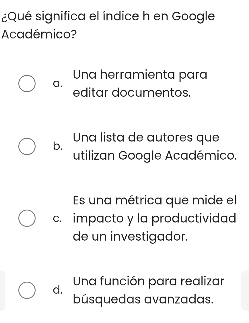 ¿Qué significa el índice h en Google
Académico?
Una herramienta para
a.
editar documentos.
Una lista de autores que
b.
utilizan Google Académico.
Es una métrica que mide el
c. impacto y la productividad
de un investigador.
Una función para realizar
d.
búsquedas avanzadas.