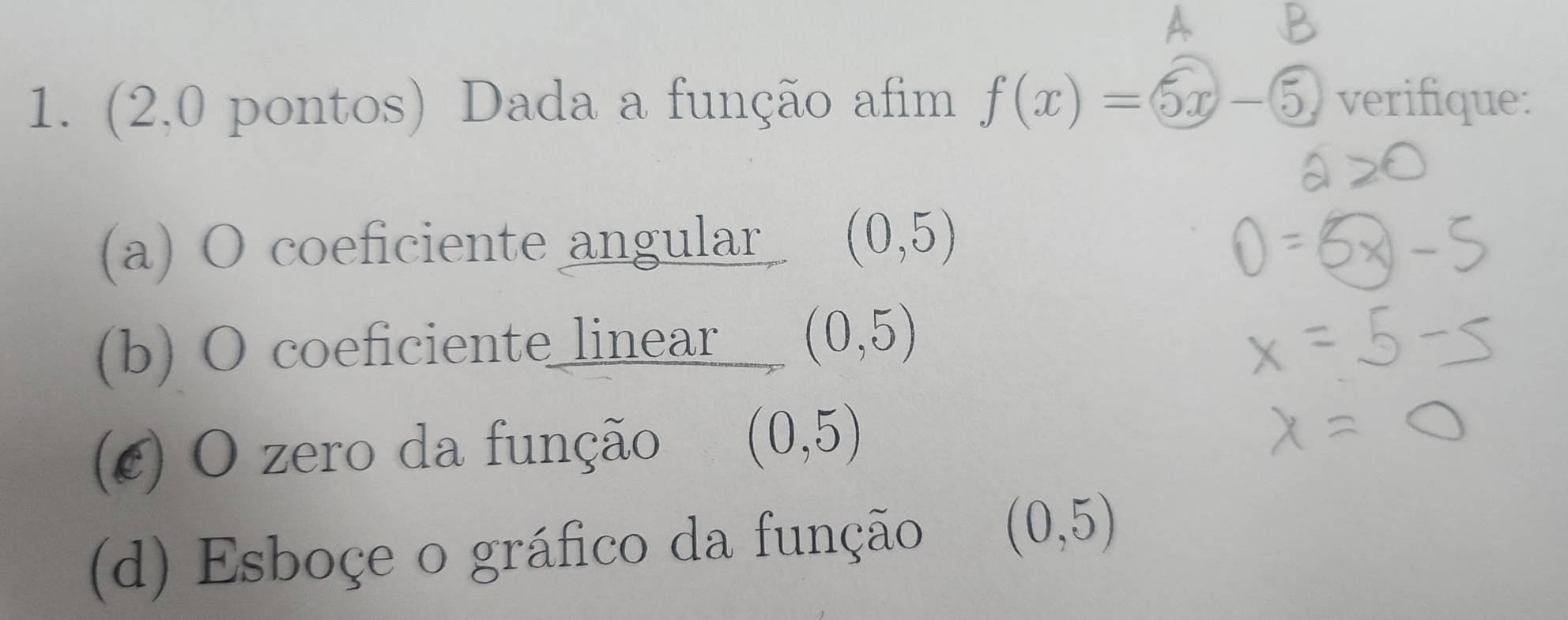 (2,0 pontos) Dada a função afim f(x)=5x-5, verifique: 
(a) O coeficiente angular (0,5)
(b) O coeficiente linear (0,5)
(¢) O zero da função (0,5)
(d) Esboçe o gráfico da função (0,5)