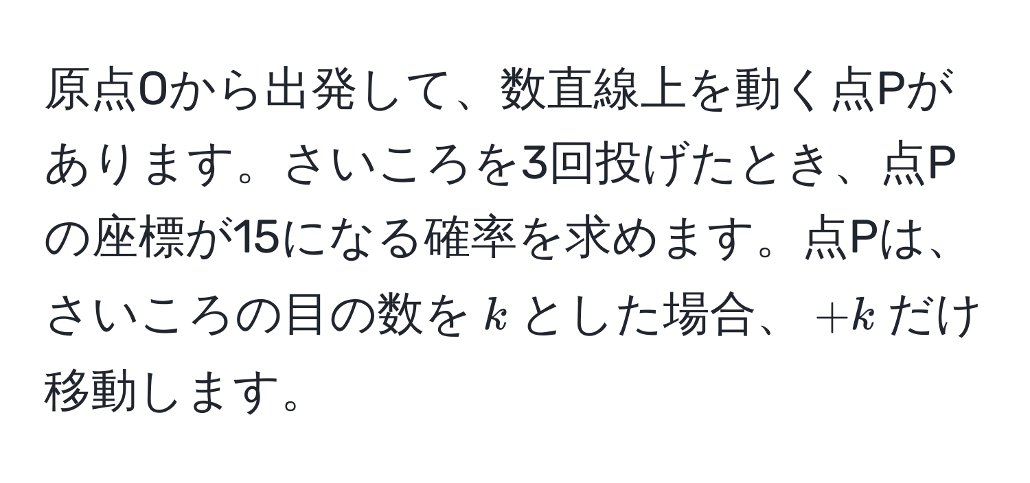 原点Oから出発して、数直線上を動く点Pがあります。さいころを3回投げたとき、点Pの座標が15になる確率を求めます。点Pは、さいころの目の数を$k$とした場合、$+k$だけ移動します。