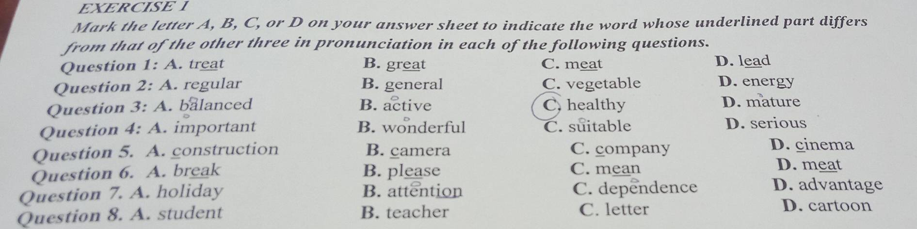 Mark the letter A, B, C, or D on your answer sheet to indicate the word whose underlined part differs
from that of the other three in pronunciation in each of the following questions.
Question 1:A . treat B. great C. meat D. lead
Question 2:A . regular B. general C. vegetable
D. energy
Question 3:A . balanced B. active C. healthy D. mature
Question 4:A .important B. wonderful C. suitable D. serious
Question 5. A. construction B. camera C. company
D. cinema
Question 6. A. break B. please C. mean
D. meat
Question 7. A. holiday B. attention C. dependence
D. advantage
Question 8. A. student B. teacher C. letter
D. cartoon