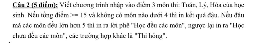 Viết chương trình nhập vào điểm 3 môn thi: Toán, Lý, Hóa của học 
sinh. Nếu tổng điểm =15 và không có môn nào dưới 4 thì in kết quả đậu. Nếu đậu 
mà các môn đều lớn hơn 5 thì in ra lời phê "Học đều các môn", ngược lại in ra "Học 
chưa đều các môn", các trường hợp khác là "Thi hỏng".