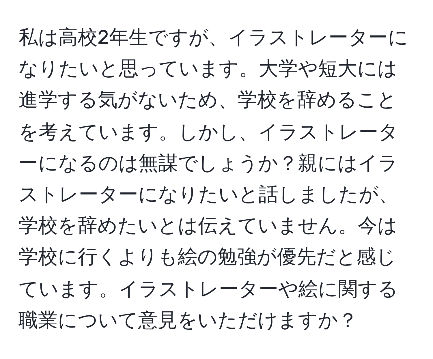 私は高校2年生ですが、イラストレーターになりたいと思っています。大学や短大には進学する気がないため、学校を辞めることを考えています。しかし、イラストレーターになるのは無謀でしょうか？親にはイラストレーターになりたいと話しましたが、学校を辞めたいとは伝えていません。今は学校に行くよりも絵の勉強が優先だと感じています。イラストレーターや絵に関する職業について意見をいただけますか？