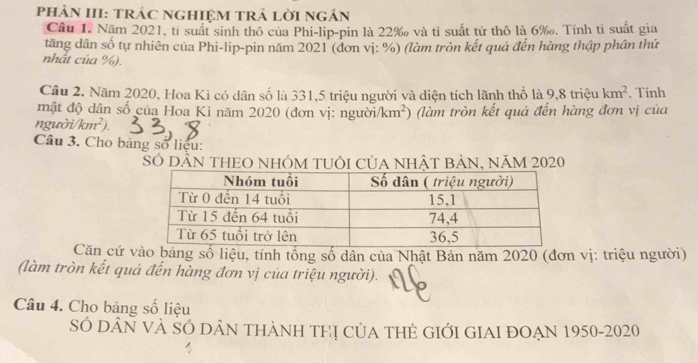 phÀN III: trÁC nGHIệM tRả lời ngán 
Câu 1. Năm 2021, tỉ suất sinh thô của Phi-lip-pin là 22 ‰ và tỉ suất tử thô là 6 ‰. Tính tỉ suất gia 
tăng dân số tự nhiên của Phi-lip-pin năm 2021 (đơn vị: %) (làm tròn kết quả đến hàng thập phân thứ 
nhất của %). 
Câu 2. Năm 2020, Hoa Kì có dân số là 331, 5 triệu người và diện tích lãnh thổ là 9,8 triệu km^2. Tính 
mật độ dân số của Hoa Kì năm 2020 (đơn vị: người km^2 (làm tròn kết quả đến hàng đơn vị của 
người/ km^2)
Câu 3. Cho bảng số liệu: 
SÓ DÂN THEO NHÓM TUÔI CủA NHÂT BẢN, NăM 2020 
Căn cứ vào bảng số liệu, tính tổng số dân của Nhật Bản năm 2020 (đơn vị: triệu người) 
(làm tròn kết quả đến hàng đơn vị của triệu người). 
Câu 4. Cho bảng số liệu 
SÓ DÂN VÀ SÓ DÂN THÀNH THị CủA THÊ GIỚI GIAI ĐOẠN 1950-2020